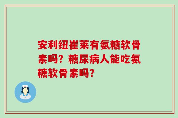 安利纽崔莱有氨糖软骨素吗?人能吃氨糖软骨素吗? 安利纽崔莱有氨糖软骨素吗?人能吃氨糖软骨素吗?