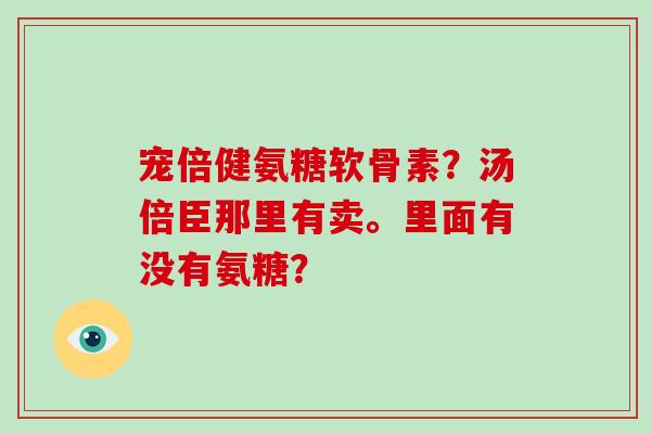 宠倍健氨糖软骨素?汤倍臣那里有卖。里面有没有氨糖? 宠倍健氨糖软骨素?汤倍臣那里有卖。里面有没有氨糖?