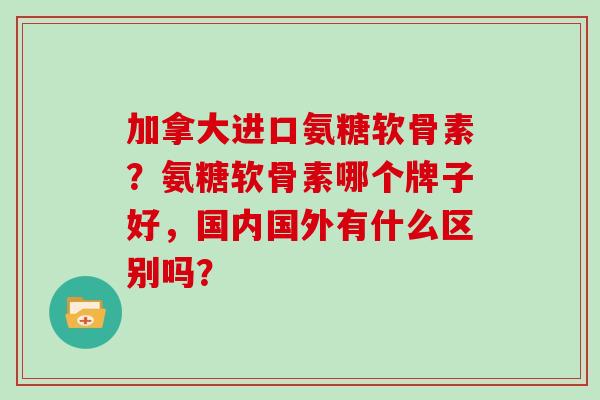 加拿大进口氨糖软骨素?氨糖软骨素哪个牌子好,国内国外有什么区别吗? 加拿大进口氨糖软骨素?氨糖软骨素哪个牌子好,国内国外有什么区别吗?