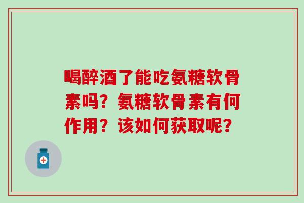 喝醉酒了能吃氨糖软骨素吗?氨糖软骨素有何作用?该如何获取呢? 喝醉酒了能吃氨糖软骨素吗?氨糖软骨素有何作用?该如何获取呢?