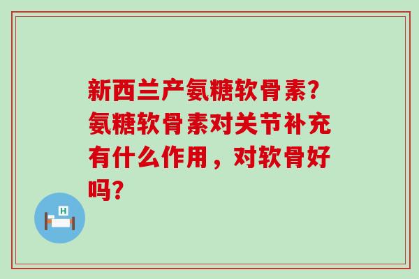新西兰产氨糖软骨素?氨糖软骨素对关节补充有什么作用,对软骨好吗? 新西兰产氨糖软骨素?氨糖软骨素对关节补充有什么作用,对软骨好吗?