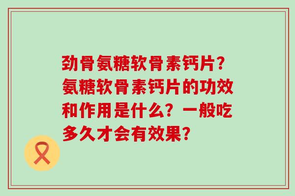 劲骨氨糖软骨素钙片?氨糖软骨素钙片的功效和作用是什么?一般吃多久才会有效果? 劲骨氨糖软骨素钙片?氨糖软骨素钙片的功效和作用是什么?一般吃多久才会有效果?
