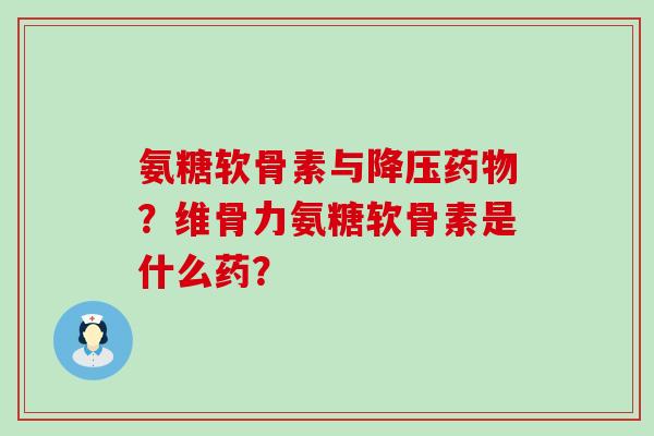 氨糖软骨素与？维骨力氨糖软骨素是什么药？