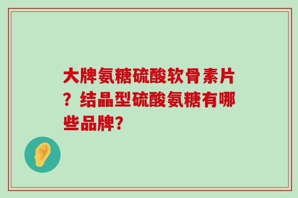 大牌氨糖硫酸软骨素片？结晶型硫酸氨糖有哪些品牌？