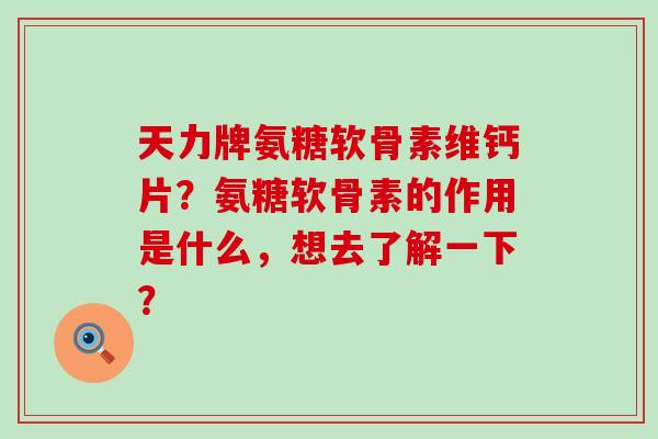 天力牌氨糖软骨素维钙片？氨糖软骨素的作用是什么，想去了解一下？