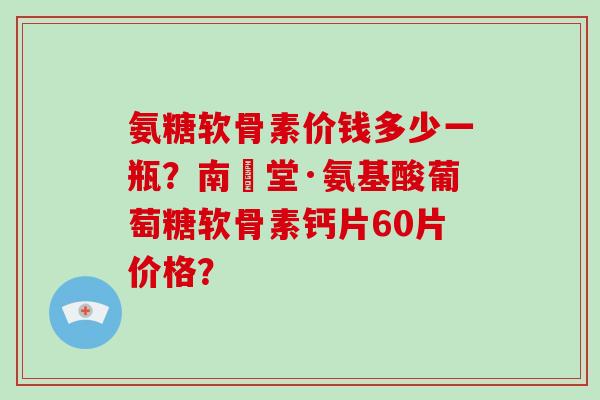 氨糖软骨素价钱多少一瓶?南雲堂·氨基酸葡萄糖软骨素钙片60片价格? 氨糖软骨素价钱多少一瓶?南雲堂·氨基酸葡萄糖软骨素钙片60片价格?