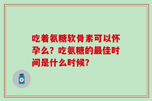 吃着氨糖软骨素可以怀孕么？吃氨糖的佳时间是什么时候？