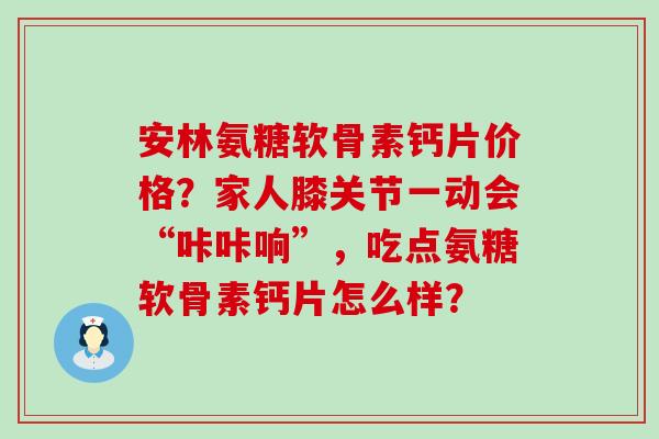 安林氨糖软骨素钙片价格?家人膝关节一动会“咔咔响”,吃点氨糖软骨素钙片怎么样? 安林氨糖软骨素钙片价格?家人膝关节一动会“咔咔响”,吃点氨糖软骨素钙片怎么样?
