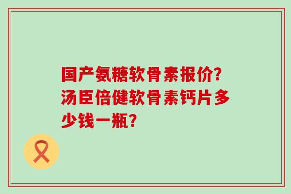 国产氨糖软骨素报价？汤臣倍健软骨素钙片多少钱一瓶？
