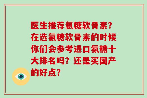 医生推荐氨糖软骨素?在选氨糖软骨素的时候你们会参考进口氨糖十大排名吗?还是买国产的好点? 医生推荐氨糖软骨素?在选氨糖软骨素的时候你们会参考进口氨糖十大排名吗?还是买国产的好点?
