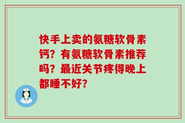 快手上卖的氨糖软骨素钙?有氨糖软骨素推荐吗?近关节疼得晚上都睡不好? 快手上卖的氨糖软骨素钙?有氨糖软骨素推荐吗?近关节疼得晚上都睡不好?