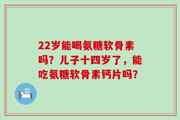 22岁能喝氨糖软骨素吗？儿子十四岁了，能吃氨糖软骨素钙片吗？