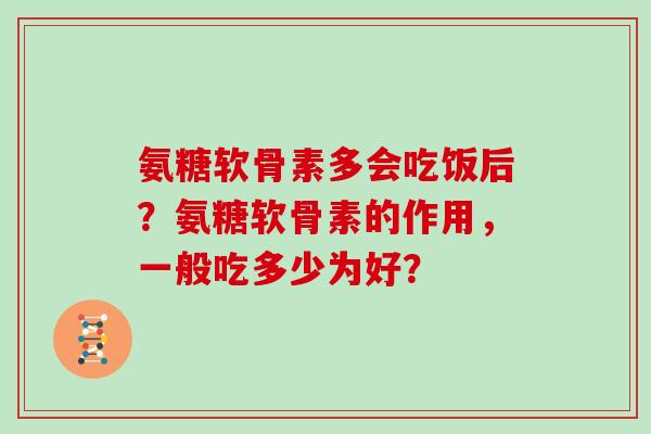 氨糖软骨素多会吃饭后?氨糖软骨素的作用,一般吃多少为好? 氨糖软骨素多会吃饭后?氨糖软骨素的作用,一般吃多少为好?