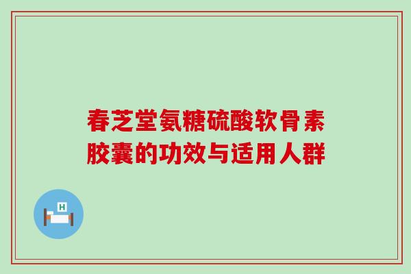 春芝堂氨糖硫酸软骨素胶囊的功效与适用人群