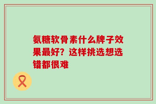 氨糖软骨素什么牌子效果好?这样挑选想选错都很难 氨糖软骨素什么牌子效果好?这样挑选想选错都很难