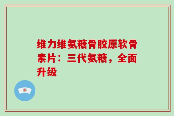 维力维氨糖骨胶原软骨素片：三代氨糖，全面升级