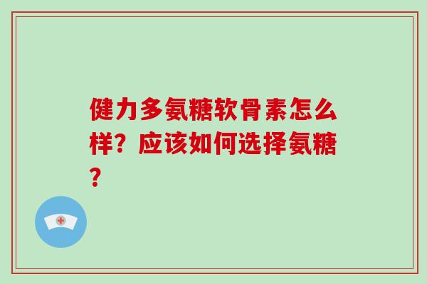 健力多氨糖软骨素怎么样？应该如何选择氨糖？