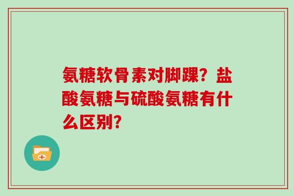 氨糖软骨素对脚踝?盐酸氨糖与硫酸氨糖有什么区别? 氨糖软骨素对脚踝?盐酸氨糖与硫酸氨糖有什么区别?