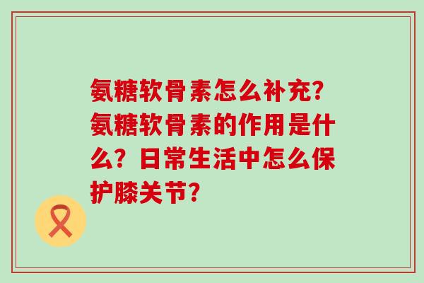 氨糖软骨素怎么补充?氨糖软骨素的作用是什么?日常生活中怎么保护膝关节? 氨糖软骨素怎么补充?氨糖软骨素的作用是什么?日常生活中怎么保护膝关节?