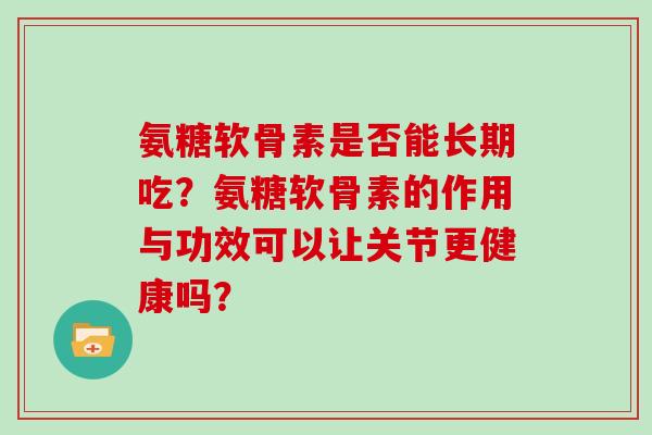 氨糖软骨素是否能长期吃?氨糖软骨素的作用与功效可以让关节更健康吗? 氨糖软骨素是否能长期吃?氨糖软骨素的作用与功效可以让关节更健康吗?