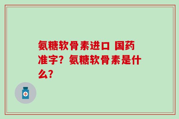 氨糖软骨素进口 国药准字?氨糖软骨素是什么? 氨糖软骨素进口 国药准字?氨糖软骨素是什么?