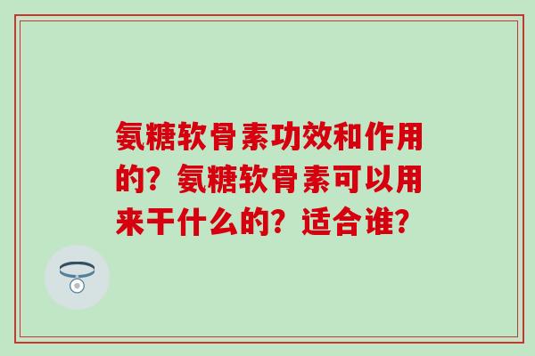 氨糖软骨素功效和作用的?氨糖软骨素可以用来干什么的?适合谁? 氨糖软骨素功效和作用的?氨糖软骨素可以用来干什么的?适合谁?