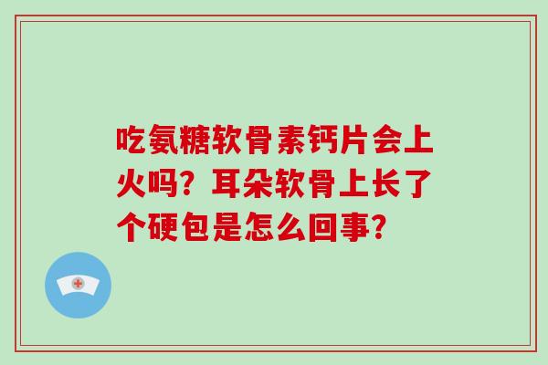 吃氨糖软骨素钙片会上火吗？耳朵软骨上长了个硬包是怎么回事？