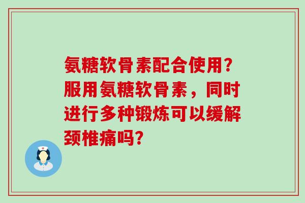 氨糖软骨素配合使用?服用氨糖软骨素,同时进行多种锻炼可以缓解颈椎痛吗? 氨糖软骨素配合使用?服用氨糖软骨素,同时进行多种锻炼可以缓解颈椎痛吗?