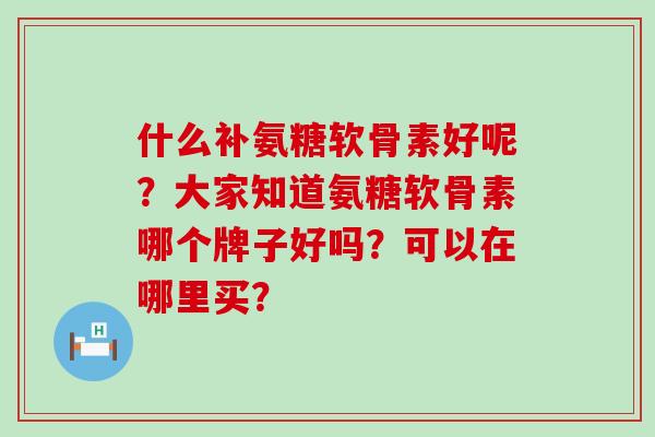 什么补氨糖软骨素好呢?大家知道氨糖软骨素哪个牌子好吗?可以在哪里买? 什么补氨糖软骨素好呢?大家知道氨糖软骨素哪个牌子好吗?可以在哪里买?