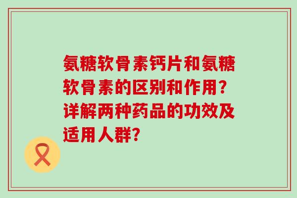 氨糖软骨素钙片和氨糖软骨素的区别和作用？详解两种药品的功效及适用人群？