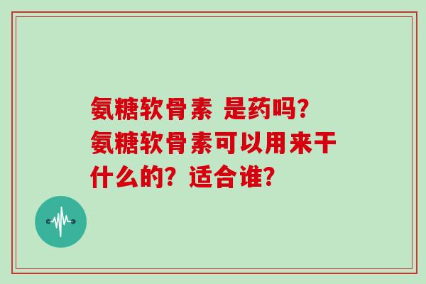 氨糖软骨素 是药吗?氨糖软骨素可以用来干什么的?适合谁? 氨糖软骨素 是药吗?氨糖软骨素可以用来干什么的?适合谁?