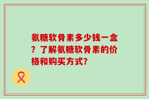 氨糖软骨素多少钱一盒？了解氨糖软骨素的价格和购买方式？