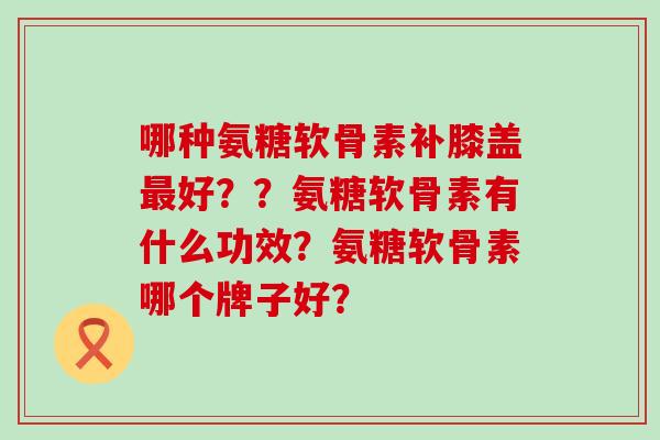 哪种氨糖软骨素补膝盖好??氨糖软骨素有什么功效?氨糖软骨素哪个牌子好? 哪种氨糖软骨素补膝盖好??氨糖软骨素有什么功效?氨糖软骨素哪个牌子好?