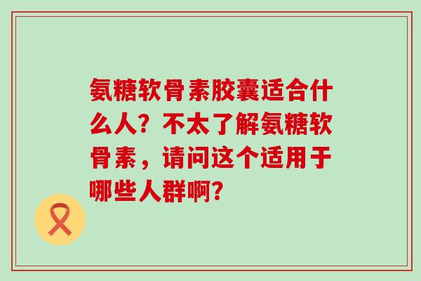 氨糖软骨素胶囊适合什么人?不太了解氨糖软骨素,请问这个适用于哪些人群啊? 氨糖软骨素胶囊适合什么人?不太了解氨糖软骨素,请问这个适用于哪些人群啊?