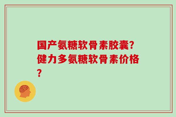 国产氨糖软骨素胶囊?健力多氨糖软骨素价格? 国产氨糖软骨素胶囊?健力多氨糖软骨素价格?