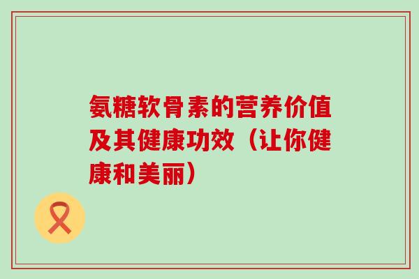 氨糖软骨素的营养价值及其健康功效(让你健康和美丽) 氨糖软骨素的营养价值及其健康功效(让你健康和美丽)