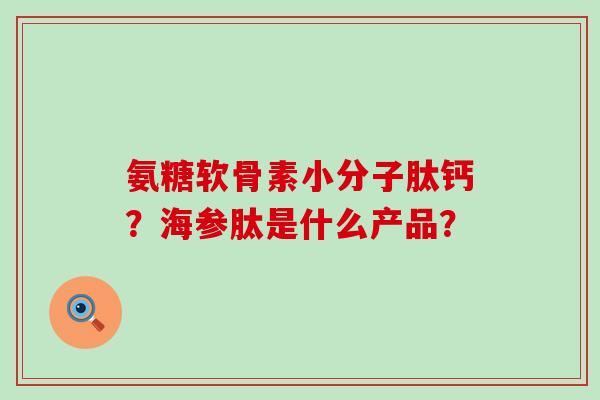 氨糖软骨素小分子肽钙?海参肽是什么产品? 氨糖软骨素小分子肽钙?海参肽是什么产品?