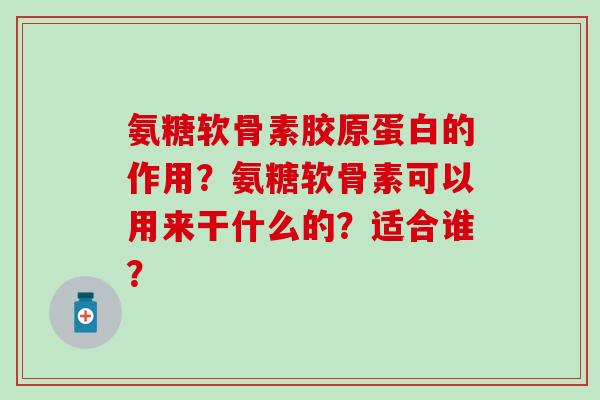 氨糖软骨素胶原蛋白的作用?氨糖软骨素可以用来干什么的?适合谁? 氨糖软骨素胶原蛋白的作用?氨糖软骨素可以用来干什么的?适合谁?