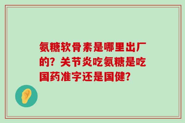 氨糖软骨素是哪里出厂的？吃氨糖是吃国药准字还是国健？