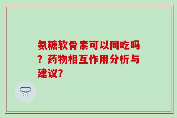 氨糖软骨素可以同吃吗？相互作用分析与建议？