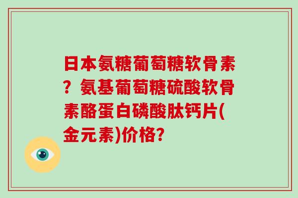日本氨糖葡萄糖软骨素？氨基葡萄糖硫酸软骨素酪蛋白磷酸肽钙片(金元素)价格？