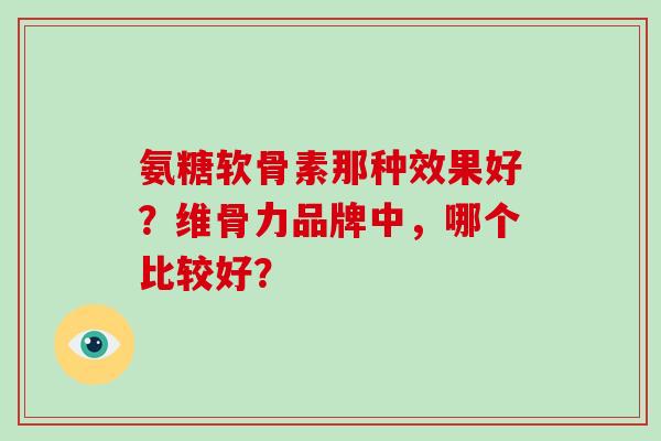 氨糖软骨素那种效果好?维骨力品牌中,哪个比较好? 氨糖软骨素那种效果好?维骨力品牌中,哪个比较好?