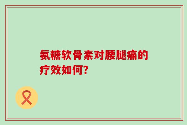 氨糖软骨素对腰腿痛的疗效如何? 氨糖软骨素对腰腿痛的疗效如何?