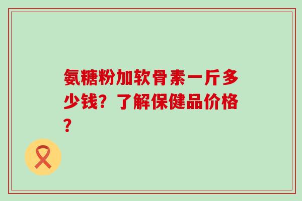 氨糖粉加软骨素一斤多少钱?了解保健品价格? 氨糖粉加软骨素一斤多少钱?了解保健品价格?