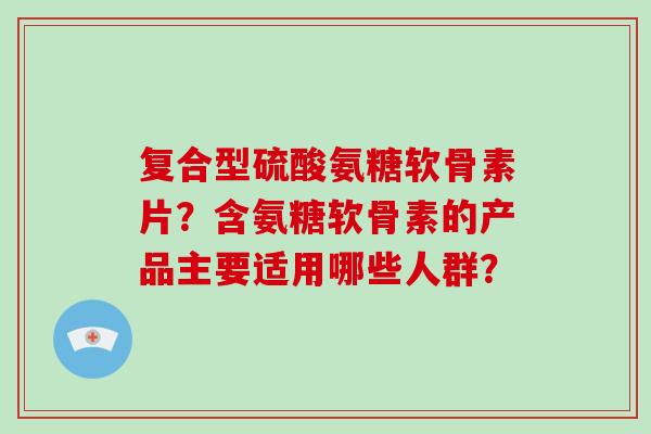 复合型硫酸氨糖软骨素片？含氨糖软骨素的产品主要适用哪些人群？