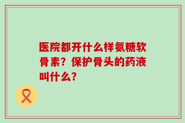 医院都开什么样氨糖软骨素?保护骨头的药液叫什么? 医院都开什么样氨糖软骨素?保护骨头的药液叫什么?