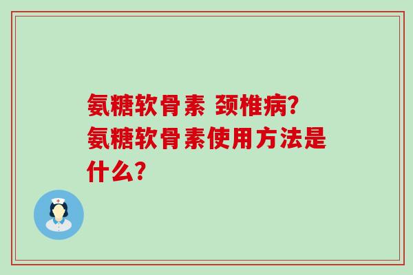 氨糖软骨素 颈椎？氨糖软骨素使用方法是什么？