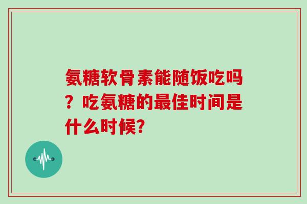 氨糖软骨素能随饭吃吗?吃氨糖的佳时间是什么时候? 氨糖软骨素能随饭吃吗?吃氨糖的佳时间是什么时候?