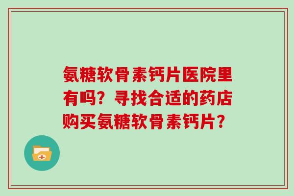 氨糖软骨素钙片医院里有吗?寻找合适的药店购买氨糖软骨素钙片? 氨糖软骨素钙片医院里有吗?寻找合适的药店购买氨糖软骨素钙片?