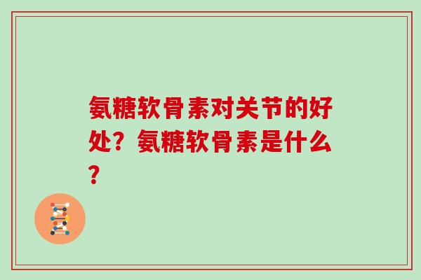 氨糖软骨素对关节的好处?氨糖软骨素是什么? 氨糖软骨素对关节的好处?氨糖软骨素是什么?